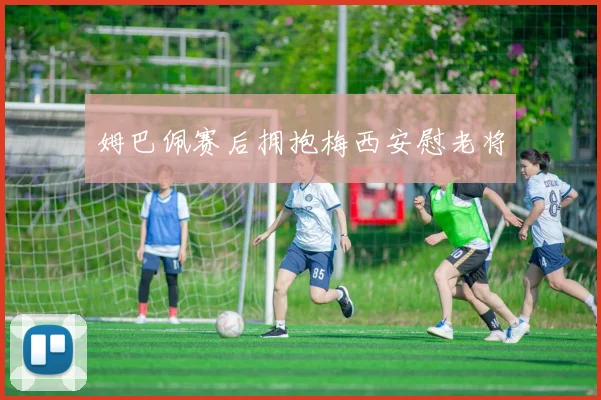 姆巴佩赛后拥抱梅西安慰老将